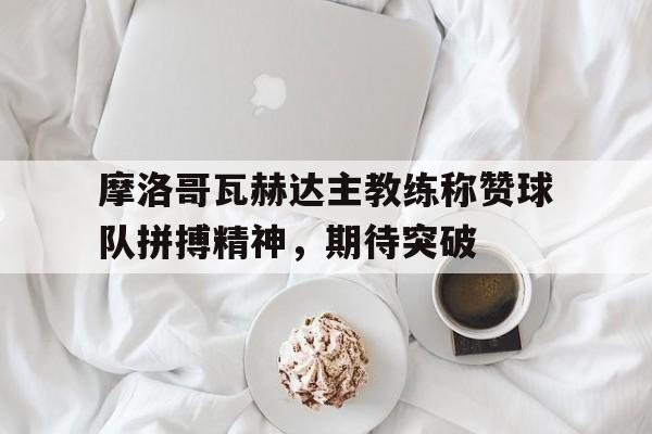 包含摩洛哥瓦赫达主教练称赞球队拼搏精神，期待突破的词条